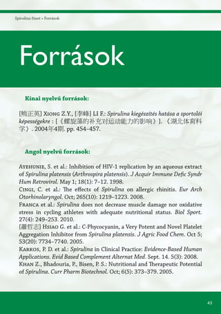 43
Spirulina füzet » Források
Kínai nyelvű források:
[熊正英] Xiong Z.Y., [李峰] LI F.: Spirulina kiegészítés hatása a sportolói
képességekre : [《螺旋藻的补充对运动能力的影响》]. 《湖北体育科
学》. 2004年4期. pp. 454–457.
Angol nyelvű források:
Ayehunie, S. et al.: Inhibition of HIV-1 replication by an aqueous extract
of Spirulina platensis (Arthrospira platensis). J Acquir Immune Defic Syndr
Hum Retrovirol. May 1; 18(1): 7–12. 1998.
Cingi, C. et al.: The effects of Spirulina on allergic rhinitis. Eur Arch
Otorhinolaryngol. Oct; 265(10): 1219–1223. 2008.
Franca et al.: Spirulina does not decrease muscle damage nor oxidative
stress in cycling athletes with adequate nutritional status. Biol Sport.
27(4): 249–253. 2010.
[蕭哲志] Hsiao G. et al.: C-Phycocyanin, a Very Potent and Novel Platelet
Aggregation Inhibitor from Spirulina platensis. J Agric Food Chem. Oct 5;
53(20): 7734–7740. 2005.
Karkos, P. D. et al.: Spirulina in Clinical Practice: Evidence-Based Human
Applications. Evid Based Complement Alternat Med. Sept. 14. 5(3): 2008.
Khan Z., Bhadouria, P., Bisen, P. S.: Nutritional and Therapeutic Potential
of Spirulina. Curr Pharm Biotechnol. Oct; 6(5): 373–379. 2005.
Források
 