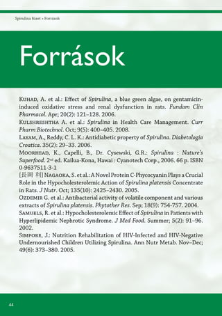 44
Spirulina füzet » Források
Kuhad, A. et al.: Effect of Spirulina, a blue green algae, on gentamicin-
induced oxidative stress and renal dysfunction in rats. Fundam Clin
Pharmacol. Apr; 20(2): 121–128. 2006.
Kulshreshtha A. et al.: Spirulina in Health Care Management. Curr
Pharm Biotechnol. Oct; 9(5): 400–405. 2008.
Layam, A., Reddy, C. L. K.: Antidiabetic property of Spirulina. Diabetologia
Croatica. 35(2): 29–33. 2006.
Moorhead, K., Capelli, B., Dr. Cysewski, G.R.: Spirulina : Nature’s
Superfood. 2nd
ed. Kailua-Kona, Hawai : Cyanotech Corp., 2006. 66 p. ISBN
0-9637511-3-1
[長岡 利]Nagaoka,S.etal.:ANovelProteinC-PhycocyaninPlaysaCrucial
Role in the Hypocholesterolemic Action of Spirulina platensis Concentrate
in Rats. J Nutr. Oct; 135(10): 2425–2430. 2005.
Ozdemir G. et al.: Antibacterial activity of volatile component and various
extracts of Spirulina platensis. Phytother Res. Sep; 18(9): 754-757. 2004.
Samuels, R. et al.: Hypocholesterolemic Effect of Spirulina in Patients with
Hyperlipidemic Nephrotic Syndrome. J Med Food. Summer; 5(2): 91–96.
2002.
Simpore, J.: Nutrition Rehabilitation of HIV-Infected and HIV-Negative
Undernourished Children Utilizing Spirulina. Ann Nutr Metab. Nov–Dec;
49(6): 373–380. 2005.
Források
 