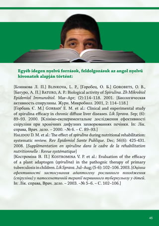45
Egyéb idegen nyelvű források, feldolgozásuk az angol nyelvű
kivonatok alapján történt:
[Блинкова Л. П.] Blinkova, L. P., [Горобец, О. Б.] Gorobets, O. B.,
[Батуро, А. П.] Baturo, A. P.: Biological activity of Spirulina. Zh Mikrobiol
Epidemiol Immunobiol. Mar–Apr; (2):114–118. 2001. [Биологическая
активность спирулины. Журн. Микробиол. 2001, 2: 114–118.]
[Горбань Є. М.] Gorban’ E. M. et al.: Clinical and experimental study
of spirulina efficacy in chronic diffuse liver diseases. Lik Sprava. Sep; (6):
89–93. 2000. [Клініко-експериментальне дослідження ефективності
спіруліни при хронічних дифузних захворюваннях печінки. In: Лік.
справа, Врач. дело. – 2000. –№ 6. – С. 89–93.]
Halidou D. M. et al.: The effect of spirulina during nutritional rehabilitation:
systematic review. Rev Epidemiol Sante Publique. Dec; 56(6): 425-431.
2008. [Supplémentation en spiruline dans le cadre de la réhabilitation
nutritionnelle : Revue systématique]
[Костроміна В. П.] Kostromina V. P. et al.: Evaluation of the efficacy
of a plant adaptogen (spirulina) in the pathognic therapy of primary
tuberculosisinchildren.LikSprava.Jul–Aug;(5-6):102–106.2003.[Оцінка
ефективності застосування адаптогену рослинного походження
(спіруліни) у патогенетичній терапії первинного туберкульозу у дітей.
In: Лік. справа, Врач. дело. – 2003. –№ 5–6. – С. 102–106.]
 
