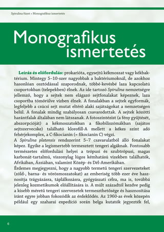 6
Spirulina füzet » Monografikus ismertetés
Leírás és előfordulás: prokarióta, egysejtű kékmoszat vagy kékbak-
térium. Mintegy 5–10-szer nagyobbak a baktériumoknál, de azokhoz
hasonlóan osztódással szaporodnak, többé-kevésbé laza kapcsolatú
csoportokban (telepekben) élnek. Az ide tartozó Spirulina nemzetségre
jellemző, hogy a sejtek nem elágazó sejtfonalakat képeznek, laza
csoportba tömörülve vízben élnek. A fonalakban a sejtek egyformák,
legfeljebb a csúcsi sejt mutat eltérő alaki sajátságokat a nemzetségen
belül. A fonalak mindig szabályosan csavarodottak. A sejtek közötti
harántfalak általában nem látszanak. A fotoszintézist (a fény gyűjtését,
abszorpcióját) a kékmoszatokban a fikobiliszómákban (sajátos
sejtszervecske) található klorofill-A mellett a kékes színt adó
fehérjekomplex, a C-fikocianin (= fikocianin C) végzi.
A Spirulina platensis rendszerint 5–7 csavarulatból álló fonalakat
képez. Egyike a legismertebb termesztett tengeri algáknak. Fontosabb
természetes előfordulási helyei a trópusi és szubtrópusi, magas
karbonát-tartalmú, viszonylag lúgos kémhatású vizekben találhatók,
Afrikában, Ázsiában, valamint Közép- és Dél-Amerikában.
Érdemes megjegyezni, hogy a nagyobb termetű tengeri szervezeteket
(zöld-, barna- és vörösmoszatokat) az emberiség több ezer éve hasz-
nosítja trágyázásra, táplálkozásra, gyógyászati célra, ma is, továbbá
jelenleg kozmetikumok előállítására is. A múlt századtól kezdve pedig
a kisebb méretű tengeri szervezetek termeszthetősége és hasznosítása
iránt egyre jobban fokozódik az érdeklődés. Az 1960-as évek közepén
például egy szaharai expedíció során belga kutatók jegyezték fel,
Monografikus
ismertetés
 