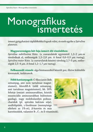 8
Spirulina füzet » Monografikus ismertetés
ismert gyógyhatású táplálékokká fognak válni, és ezek egyike a Spirulina
platensis.
Magyarországon két faja ismert élő vizeinkben:
Spirulina subtilissima Kütz. (a csavarulatok egymástól 1,3–2 μm-re
távolodnak el, szélességük 1,5–2,8 μm. A fonal 0,6–0,9 μm vastag),
Spirulina maior Kütz. (a csavarulatok közötti távolság 2,7–5 μm, széles-
ségük 2,5–4 μm. A fonal 1,2–1,7 μm vastag).
Felhasznált részek: alga biomasszából készült por, illetve különféle
kivonatok, izolátumok.
Főbbhatóanyagok:C-fikocianin(kék
színanyag, ami nem tartalmaz magné-
ziumot), klorofill-A (zöld színanyag,
ami tartalmaz magnéziumot), kb. 50%
fehérje (emiatt aminosavakban, köztük
esszenciális aminosavakban különösen
gazdag), nagy molekulasúlyú polisza-
charidok (pl. spirulán kalcium sója),
szulfolipidek, γ-linolénsav (mennyisége
elérheti az 1%-ot), β-karotin és más
karotinoidok, valamint B-, C-, és E-vitaminok).
Monografikus
ismertetés
 