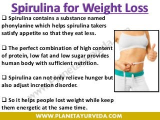 Spirulina for Weight Loss
 Spirulina contains a substance named
phonylanine which helps spirulina takers
satisfy appetite so that they eat less.
 The perfect combination of high content
of protein, low fat and low sugar provides
human body with sufficient nutrition.
 Spirulina can not only relieve hunger but
also adjust incretion disorder.
 So it helps people lost weight while keep
them energetic at the same time.
 