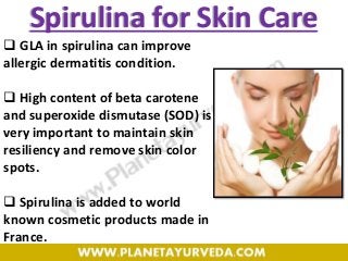 Spirulina for Skin Care
 GLA in spirulina can improve
allergic dermatitis condition.
 High content of beta carotene
and superoxide dismutase (SOD) is
very important to maintain skin
resiliency and remove skin color
spots.
 Spirulina is added to world
known cosmetic products made in
France.
 