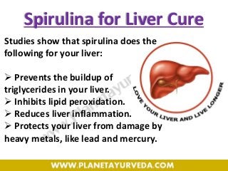Spirulina for Liver Cure
Studies show that spirulina does the
following for your liver:
 Prevents the buildup of
triglycerides in your liver.
 Inhibits lipid peroxidation.
 Reduces liver inflammation.
 Protects your liver from damage by
heavy metals, like lead and mercury.
 