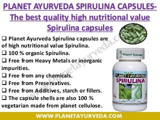 PLANET AYURVEDA SPIRULINA CAPSULES-
The best quality high nutritional value
Spirulina capsules
 Planet Ayurveda Spirulina capsules are
of high nutritional value Spirulina.
 100 % organic Spirulina.
 Free from Heavy Metals or inorganic
impurities.
 Free from any chemicals.
 Free from Preservatives.
 Free from Additives, starch or fillers.
 The capsule shells are also 100 %
vegetarian made from planet cellulose.
 