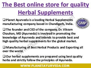  Planet Ayurveda is a leading Herbal Supplements
manufacturing company based in Chandigarh, India.
 The founder and CEO of the company, Dr. Vikram
Chauhan, MD (Ayurveda) is involved in promoting the
knowledge of Ayurveda and intends to provide best and
high quality herbal supplements for the global market.
 Manufacturing of Best Herbal Products and Exporting all
over the world.
 Our herbal supplements are prepared using best quality
herbs and strictly follow the principles of Ayurveda.
The Best online store for quality
Herbal Supplements
 