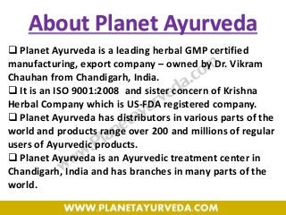  Planet Ayurveda is a leading herbal GMP certified
manufacturing, export company – owned by Dr. Vikram
Chauhan from Chandigarh, India.
 It is an ISO 9001:2008 and sister concern of Krishna
Herbal Company which is US-FDA registered company.
 Planet Ayurveda has distributors in various parts of the
world and products range over 200 and millions of regular
users of Ayurvedic products.
 Planet Ayurveda is an Ayurvedic treatment center in
Chandigarh, India and has branches in many parts of the
world.
About Planet Ayurveda
 