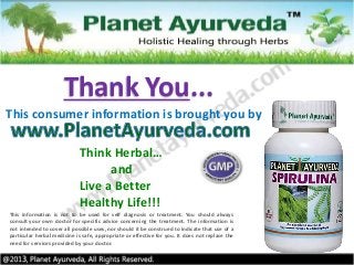 This information is not to be used for self diagnosis or treatment. You should always
consult your own doctor for specific advice concerning the treatment. The information is
not intended to cover all possible uses, nor should it be construed to indicate that use of a
particular herbal medicine is safe, appropriate or effective for you. It does not replace the
need for services provided by your doctor.
Think Herbal…
and
Live a Better
Healthy Life!!!
This consumer information is brought you by
Thank You...
 