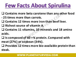 Few Facts About Spirulina
 Contains more beta carotene than any other food
- 25 times more than carrots.
 Contains 12 times more iron than beef liver.
 Richest source of vitamin A.
 Contains 11 vitamins, 10 minerals and 18 amino
acids.
 Is composed of 60 +% protein. Compared with
meat (27%) or soybean (34%).
 Provides 12 times more bio-available protein than
steak.
 