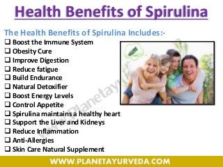 Health Benefits of Spirulina
The Health Benefits of Spirulina Includes:-
 Boost the Immune System
 Obesity Cure
 Improve Digestion
 Reduce fatigue
 Build Endurance
 Natural Detoxifier
 Boost Energy Levels
 Control Appetite
 Spirulina maintains a healthy heart
 Support the Liver and Kidneys
 Reduce Inflammation
 Anti-Allergies
 Skin Care Natural Supplement
 
