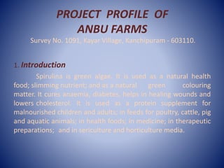 PROJECT PROFILE OF
ANBU FARMS
Survey No. 1091, Kayar Village, Kanchipuram - 603110.
1. Introduction
Spirulina is green algae. It is used as a natural health
food; slimming nutrient; and as a natural green colouring
matter. It cures anaemia, diabetes, helps in healing wounds and
lowers cholesterol. It is used as a protein supplement for
malnourished children and adults; in feeds for poultry, cattle, pig
and aquatic animals; in health foods; in medicine; in therapeutic
preparations; and in sericulture and horticulture media.
 