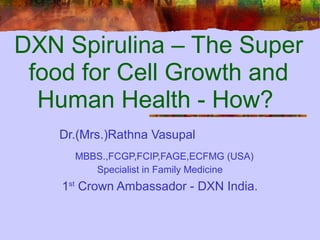 DXN Spirulina – The Super
 food for Cell Growth and
  Human Health - How?
   Dr.(Mrs.)Rathna Vasupal
      MBBS.,FCGP,FCIP,FAGE,ECFMG (USA)
         Specialist in Family Medicine
    1st Crown Ambassador - DXN India.
 
