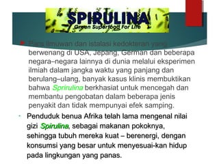  Para ilmuwan dan istalasi kedokteran yang
berwenang di USA, Jepang, German dan beberapa
negara–negara lainnya di dunia melalui eksperimen
ilmiah dalam jangka waktu yang panjang dan
berulang–ulang, banyak kasus klinis membuktikan
bahwa Sprirulina berkhasiat untuk mencegah dan
membantu pengobatan dalam beberapa jenis
penyakit dan tidak mempunyai efek samping.
• Penduduk benua Afrika telah lama mengenal nilaiPenduduk benua Afrika telah lama mengenal nilai
gizigizi SpirulinaSpirulina, sebagai makanan pokoknya,, sebagai makanan pokoknya,
sehingga tubuh mereka kuat – berenergi, dengansehingga tubuh mereka kuat – berenergi, dengan
konsumsi yang besar untuk menyesuai-kan hidupkonsumsi yang besar untuk menyesuai-kan hidup
pada lingkungan yang panas.pada lingkungan yang panas.
 