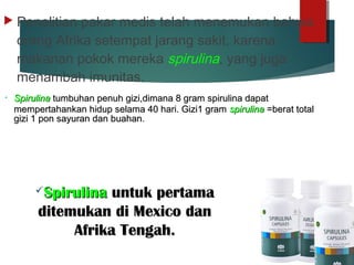  Penelitian pakar medis telah menemukan bahwa
orang Afrika setempat jarang sakit, karena
makanan pokok mereka spirulina, yang juga
menambah imunitas.
• SpirulinaSpirulina tumbuhan penuh gizi,dimana 8 gram spirulina dapattumbuhan penuh gizi,dimana 8 gram spirulina dapat
mempertahankan hidup selama 40 hari. Gizi1 grammempertahankan hidup selama 40 hari. Gizi1 gram spirulinaspirulina =berat total=berat total
gizi 1 pon sayuran dan buahan.gizi 1 pon sayuran dan buahan.
SpirulinaSpirulina untuk pertamauntuk pertama
ditemukan di Mexico danditemukan di Mexico dan
Afrika Tengah.Afrika Tengah.
 