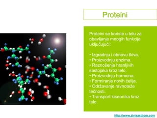 Proteini

Proteini se koriste u telu za
obavljanje mnogih funkcija
uključujući:

• Izgradnju i obnovu tkiva.
• Proizvodnju enzima.
• Raznošenje hranljivih
sastojaka kroz telo.
• Proizvodnju hormona.
• Formiranje novih ćelija.
• Odrţavanje ravnoteţe
tečnosti.
• Transport kiseonika kroz
telo.

             http://www.zivisastilom.com
 