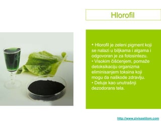 Hlorofil


• Hlorofil je zeleni pigment koji
se nalazi u biljkama i algama i
odgovoran je za fotosintezu.
• Visokim čišćenjem, pomaţe
detoksikaciju organizma
eliminisanjem toksina koji
mogu da naškode zdravlju.
• Deluje kao unutrašnji
dezodorans tela.




              http://www.zivisastilom.com
 