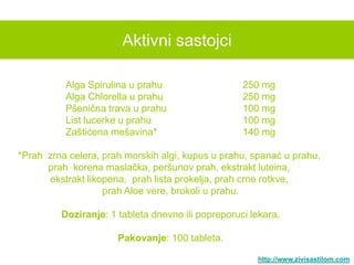 Aktivni sastojci

          Alga Spirulina u prahu                   250 mg
          Alga Chlorella u prahu                   250 mg
          Pšenična trava u prahu                   100 mg
          List lucerke u prahu                     100 mg
          Zaštićena mešavina*                      140 mg

*Prah zrna celera, prah morskih algi, kupus u prahu, spanać u prahu,
      prah korena maslačka, peršunov prah, ekstrakt luteina,
      ekstrakt likopena, prah lista prokelja, prah crne rotkve,
                   prah Aloe vere, brokoli u prahu.

         Doziranje: 1 tableta dnevno ili popreporuci lekara.

                      Pakovanje: 100 tableta.

                                                      http://www.zivisastilom.com
 