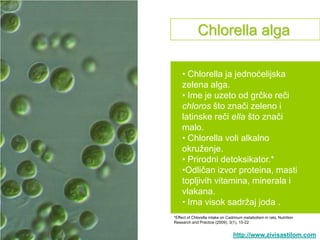 Chlorella alga

    • Chlorella ja jednoćelijska
    zelena alga.
    • Ime je uzeto od grčke reči
    chloros što znači zeleno i
    latinske reči ella što znači
    malo.
    • Chlorella voli alkalno
    okruţenje.
    • Prirodni detoksikator.*
    •Odličan izvor proteina, masti
    topljivih vitamina, minerala i
    vlakana.
    • Ima visok sadrţaj joda .
*Effect of Chlorella intake on Cadmium metabolism in rats, Nutrition
Research and Practice (2009), 3(1), 15-22


                                 http://www.zivisastilom.com
 