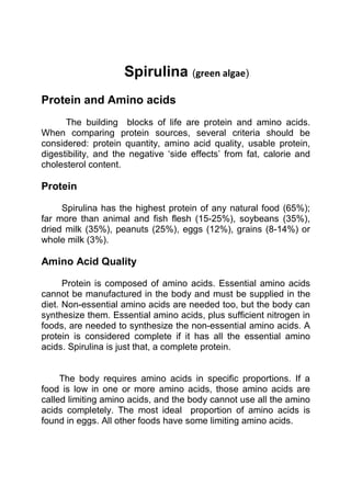 Spirulina (green algae)
Protein and Amino acids
The building blocks of life are protein and amino acids.
When comparing protein sources, several criteria should be
considered: protein quantity, amino acid quality, usable protein,
digestibility, and the negative ‘side effects’ from fat, calorie and
cholesterol content.

Protein
Spirulina has the highest protein of any natural food (65%);
far more than animal and fish flesh (15-25%), soybeans (35%),
dried milk (35%), peanuts (25%), eggs (12%), grains (8-14%) or
whole milk (3%).

Amino Acid Quality
Protein is composed of amino acids. Essential amino acids
cannot be manufactured in the body and must be supplied in the
diet. Non-essential amino acids are needed too, but the body can
synthesize them. Essential amino acids, plus sufficient nitrogen in
foods, are needed to synthesize the non-essential amino acids. A
protein is considered complete if it has all the essential amino
acids. Spirulina is just that, a complete protein.

The body requires amino acids in specific proportions. If a
food is low in one or more amino acids, those amino acids are
called limiting amino acids, and the body cannot use all the amino
acids completely. The most ideal proportion of amino acids is
found in eggs. All other foods have some limiting amino acids.

 