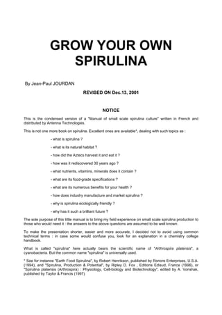 GROW YOUR OWN
SPIRULINA
By Jean-Paul JOURDAN
REVISED ON Dec.13, 2001

NOTICE
This is the condensed version of a "Manual of small scale spirulina culture" written in French and
distributed by Antenna Technologies.
This is not one more book on spirulina. Excellent ones are available*, dealing with such topics as :
- what is spirulina ?
- what is its natural habitat ?
- how did the Aztecs harvest it and eat it ?
- how was it rediscovered 30 years ago ?
- what nutrients, vitamins, minerals does it contain ?
- what are its food-grade specifications ?
- what are its numerous benefits for your health ?
- how does industry manufacture and market spirulina ?
- why is spirulina ecologically friendly ?
- why has it such a brilliant future ?
The sole purpose of this little manual is to bring my field experience on small scale spirulina production to
those who would need it : the answers to the above questions are assumed to be well known.
To make the presentation shorter, easier and more accurate, I decided not to avoid using common
technical terms : in case some would confuse you, look for an explanation in a chemistry college
handbook.
What is called "spirulina" here actually bears the scientific name of "Arthrospira platensis", a
cyanobacteria. But the common name "spirulina" is universally used.
* See for instance "Earth Food Spirulina", by Robert Henrikson, published by Ronore Enterprises, U.S.A.
(1994), and "Spirulina, Production & Potential", by Ripley D. Fox , Editions Edisud, France (1996), or
"Spirulina platensis (Arthrospira) : Physiology, Cell-biology and Biotechnology", edited by A. Vonshak,
published by Taylor & Francis (1997)

 