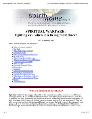 spiritual warfare : how to struggle against evil                    file:///Volumes/Mac%20OS9/%20Web%20%C6%92%20spirithom...




                            SPIRITUAL WARFARE :
                     fighting evil when it is being most direct
                                                       ver.: 02 September 2005

          These choices are yours, not the devil's :

                  What is spiritual warfare?
                  War Talk
                  What If I Can't Love Well?
                  Spiritual Welfare
                  inner change and spiritual warfare
                  on basic tactics
                  Why It's Harder For Newbies
                  Why It's Harder For Those Out Front
                  Taking the Devil Head-On
                  What Is Satan?
                  Satan and Spiritual Things
                  Possession
                  Exorcism
                  Spiritual Warfare in Society
                  dealing with the demonized
                  Multiple Personality Disorder
                  What Kind of Truth Sets Us Free?
                  How to Be an Instrument of Peace
                  Quotes
                  Study Questions




                                             WHAT IS SPIRITUAL WARFARE?
          'Spiritual warfare' is the struggle to have life in this material world reflect as much as possible God's
          loving governance. It is a 'war' because there are forces working vigorously to thwart God's work. God
          is in charge, but there is an enemy that is in full-scale revolt, and it has powerful influence all around. As
          with the unseen God, the forces behind the revolt are unseen, non-physical, and supernatural. They lust
          after power in the world of visible, material beings. Just because the battle is unseen doesn't mean it isn't
          going on. It is. In every nook and cranny of our earthly existence. In deciding to follow Christ, the
          believer accepts the rulership of Christ in his/her life (that's what's meant when Jesus is called 'Lord' --


1 of 13                                                                                                              8/9/05 22:29
 
