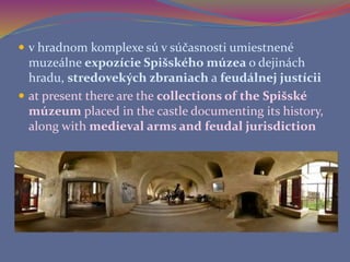  v hradnom komplexe sú v súčasnosti umiestnené
muzeálne expozície Spišského múzea o dejinách
hradu, stredovekých zbraniach a feudálnej justícii
 at present there are the collections of the Spišské
múzeum placed in the castle documenting its history,
along with medieval arms and feudal jurisdiction
 