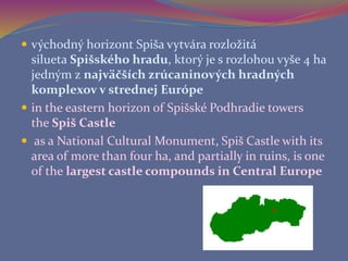  východný horizont Spiša vytvára rozložitá
silueta Spišského hradu, ktorý je s rozlohou vyše 4 ha
jedným z najväčších zrúcaninových hradných
komplexov v strednej Európe
 in the eastern horizon of Spišské Podhradie towers
the Spiš Castle
 as a National Cultural Monument, Spiš Castle with its
area of more than four ha, and partially in ruins, is one
of the largest castle compounds in Central Europe
 
