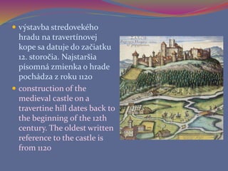  výstavba stredovekého
hradu na travertínovej
kope sa datuje do začiatku
12. storočia. Najstaršia
písomná zmienka o hrade
pochádza z roku 1120
 construction of the
medieval castle on a
travertine hill dates back to
the beginning of the 12th
century. The oldest written
reference to the castle is
from 1120
 