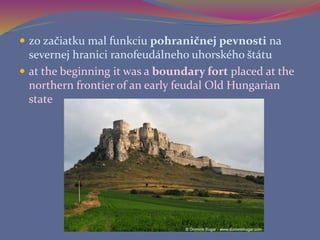  zo začiatku mal funkciu pohraničnej pevnosti na
severnej hranici ranofeudálneho uhorského štátu
 at the beginning it was a boundary fort placed at the
northern frontier of an early feudal Old Hungarian
state
 