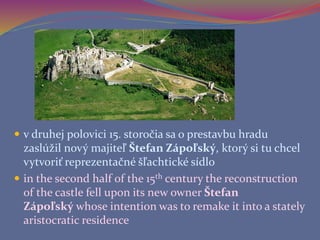  v druhej polovici 15. storočia sa o prestavbu hradu
zaslúžil nový majiteľ Štefan Zápoľský, ktorý si tu chcel
vytvoriť reprezentačné šľachtické sídlo
 in the second half of the 15th century the reconstruction
of the castle fell upon its new owner Štefan
Zápoľský whose intention was to remake it into a stately
aristocratic residence
 