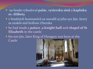  na hrade vybudoval palác, rytiersku sieň a kaplnku
sv. Alžbety
 v hradných komnatách sa narodil aj jeho syn Ján, ktorý
sa neskôr stal kráľom Uhorska
 he had made a palace ,a knight hall and chapel of St
Elisabeth in the castle
 his son Ján, later King of Hungary was born at the
Castle
 