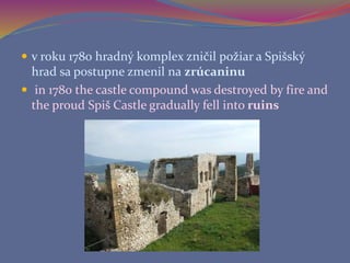  v roku 1780 hradný komplex zničil požiar a Spišský
hrad sa postupne zmenil na zrúcaninu
 in 1780 the castle compound was destroyed by fire and
the proud Spiš Castle gradually fell into ruins
 