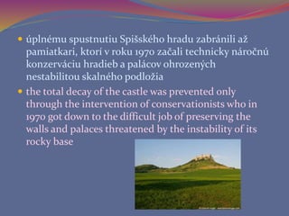  úplnému spustnutiu Spišského hradu zabránili až
pamiatkari, ktorí v roku 1970 začali technicky náročnú
konzerváciu hradieb a palácov ohrozených
nestabilitou skalného podložia
 the total decay of the castle was prevented only
through the intervention of conservationists who in
1970 got down to the difficult job of preserving the
walls and palaces threatened by the instability of its
rocky base
 