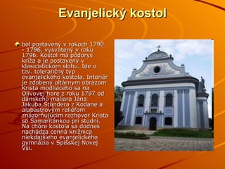 Evanjelický kostol bol postavený v rokoch 1790 - 1796, vysvätený v roku 1796. Kostol má pôdorys kríža a je postavený v klasicistickom slohu. Ide o tzv. tolerančný typ evanjelického kostola. Interiér je zdobený oltárnym obrazom Krista modliaceho sa na Olivovej hore z roku 1797 od dánskeho maliara Jána Jakuba Stundera z Kodane a alabastrovým reliéfom znázorňujúcim rozhovor Krista so Samaritánkou pri studni. Na chóre kostola sa dodnes nachádza cenná knižnica niekdajšieho evanjelického gymnázia v Spišskej Novej Vsi.  