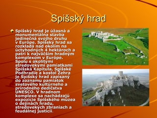 Spišský hrad Spišský hrad je úžasná a monumentálna stavba jedinečná svojho druhu v Európe. Spišský hrad sa rozkladá nad okolím na úctyhodných 4 hektároch a patrí k najväčším hradným komplexom v Európe. Spolu s okolitými stredovekými pamiatkami Spišská Kapitula, Spišské Podhradie a kostol Žehra je Spišský hrad zapísaný do zoznamu pamiatok svetového kultúrneho a prírodného dedičstva UNESCO. V hradnom komplexe sa nachádzajú expozície Spišského múzea o dejinách hradu, stredovekých zbraniach a feudálnej justícii . 