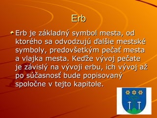 Erb Erb je základný symbol mesta, od ktorého sa odvodzujú ďalšie mestské symboly, predovšetkým pečať mesta a vlajka mesta. Keďže vývoj pečate je závislý na vývoji erbu, ich vývoj až po súčasnosť bude popisovaný spoločne v tejto kapitole.  