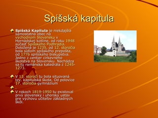 Spišská kapitula Spišská Kapitula  je niekdajšia samostatná obec na  východnom Slovensku  v Hornádskej kotline, od roku  1948  súčasť  Spišského Podhradia . Doložená je  1235 , od  12. storočia  bola sídlom spišského prepošta, od  1776  spišského biskupstva. Jedno z centier cirkevného školstva na Slovensku. Nachádza sa tu románska katedrála z  1245 - 1273 . V  13. storočí  tu bola situovaná tzv. kapitulská škola, Od polovice  17. storočia  gymnázium . V rokoch  1819 - 1950  tu existoval prvý slovenský i uhorský ustav pre výchovu učiteľov základných škôl. 