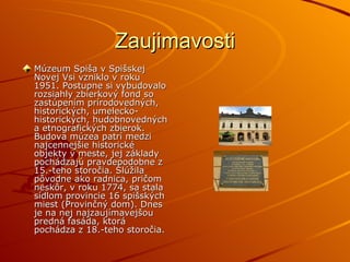 Zaujimavosti Múzeum Spiša v Spišskej Novej Vsi vzniklo v roku 1951. Postupne si vybudovalo rozsiahly zbierkový fond so zastúpením prírodovedných, historických, umelecko-historických, hudobnovedných a etnografických zbierok. Budova múzea patrí medzi najcennejšie historické objekty v meste, jej základy pochádzajú pravdepodobne z 15.-teho storočia. Slúžila pôvodne ako radnica, pričom neskôr, v roku 1774, sa stala sídlom provincie 16 spišských miest (Provinčný dom). Dnes je na nej najzaujímavejšou predná fasáda, ktorá pochádza z 18.-teho storočia. 