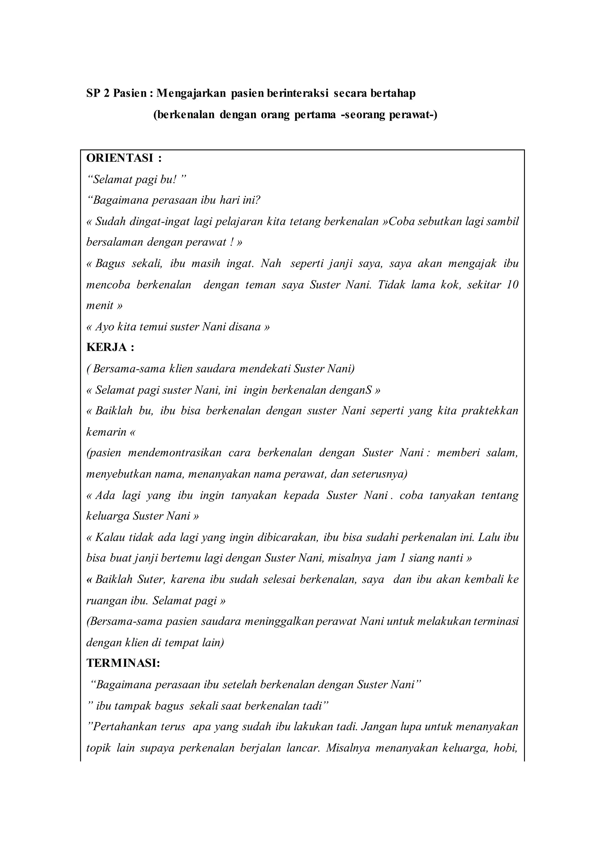 SP 2 Pasien : Mengajarkan pasien berinteraksi secara bertahap
(berkenalan dengan orang pertama -seorang perawat-)
ORIENTASI :
“Selamat pagi bu! ”
“Bagaimana perasaan ibu hari ini?
« Sudah dingat-ingat lagi pelajaran kita tetang berkenalan »Coba sebutkan lagi sambil
bersalaman dengan perawat ! »
« Bagus sekali, ibu masih ingat. Nah seperti janji saya, saya akan mengajak ibu
mencoba berkenalan dengan teman saya Suster Nani. Tidak lama kok, sekitar 10
menit »
« Ayo kita temui suster Nani disana »
KERJA :
( Bersama-sama klien saudara mendekati Suster Nani)
« Selamat pagi suster Nani, ini ingin berkenalan denganS »
« Baiklah bu, ibu bisa berkenalan dengan suster Nani seperti yang kita praktekkan
kemarin «
(pasien mendemontrasikan cara berkenalan dengan Suster Nani : memberi salam,
menyebutkan nama, menanyakan nama perawat, dan seterusnya)
« Ada lagi yang ibu ingin tanyakan kepada Suster Nani . coba tanyakan tentang
keluarga Suster Nani »
« Kalau tidak ada lagi yang ingin dibicarakan, ibu bisa sudahi perkenalan ini. Lalu ibu
bisa buat janji bertemu lagi dengan Suster Nani, misalnya jam 1 siang nanti »
« Baiklah Suter, karena ibu sudah selesai berkenalan, saya dan ibu akan kembali ke
ruangan ibu. Selamat pagi »
(Bersama-sama pasien saudara meninggalkan perawat Nani untuk melakukan terminasi
dengan klien di tempat lain)
TERMINASI:
“Bagaimana perasaan ibu setelah berkenalan dengan Suster Nani”
” ibu tampak bagus sekali saat berkenalan tadi”
”Pertahankan terus apa yang sudah ibu lakukan tadi. Jangan lupa untuk menanyakan
topik lain supaya perkenalan berjalan lancar. Misalnya menanyakan keluarga, hobi,
 
