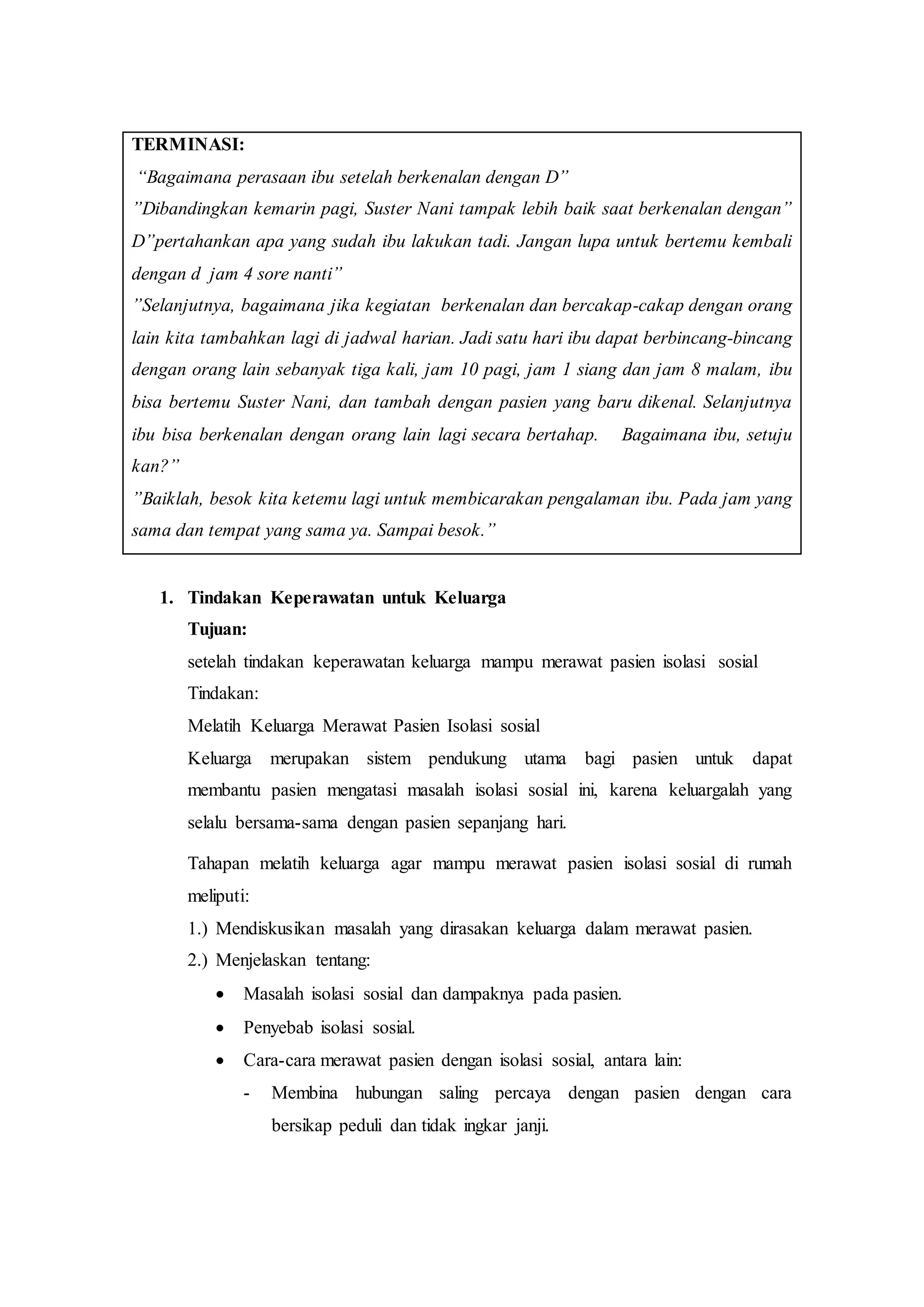 TERMINASI:
“Bagaimana perasaan ibu setelah berkenalan dengan D”
”Dibandingkan kemarin pagi, Suster Nani tampak lebih baik saat berkenalan dengan”
D”pertahankan apa yang sudah ibu lakukan tadi. Jangan lupa untuk bertemu kembali
dengan d jam 4 sore nanti”
”Selanjutnya, bagaimana jika kegiatan berkenalan dan bercakap-cakap dengan orang
lain kita tambahkan lagi di jadwal harian. Jadi satu hari ibu dapat berbincang-bincang
dengan orang lain sebanyak tiga kali, jam 10 pagi, jam 1 siang dan jam 8 malam, ibu
bisa bertemu Suster Nani, dan tambah dengan pasien yang baru dikenal. Selanjutnya
ibu bisa berkenalan dengan orang lain lagi secara bertahap. Bagaimana ibu, setuju
kan?”
”Baiklah, besok kita ketemu lagi untuk membicarakan pengalaman ibu. Pada jam yang
sama dan tempat yang sama ya. Sampai besok.”
1. Tindakan Keperawatan untuk Keluarga
Tujuan:
setelah tindakan keperawatan keluarga mampu merawat pasien isolasi sosial
Tindakan:
Melatih Keluarga Merawat Pasien Isolasi sosial
Keluarga merupakan sistem pendukung utama bagi pasien untuk dapat
membantu pasien mengatasi masalah isolasi sosial ini, karena keluargalah yang
selalu bersama-sama dengan pasien sepanjang hari.
Tahapan melatih keluarga agar mampu merawat pasien isolasi sosial di rumah
meliputi:
1.) Mendiskusikan masalah yang dirasakan keluarga dalam merawat pasien.
2.) Menjelaskan tentang:
 Masalah isolasi sosial dan dampaknya pada pasien.
 Penyebab isolasi sosial.
 Cara-cara merawat pasien dengan isolasi sosial, antara lain:
- Membina hubungan saling percaya dengan pasien dengan cara
bersikap peduli dan tidak ingkar janji.
 