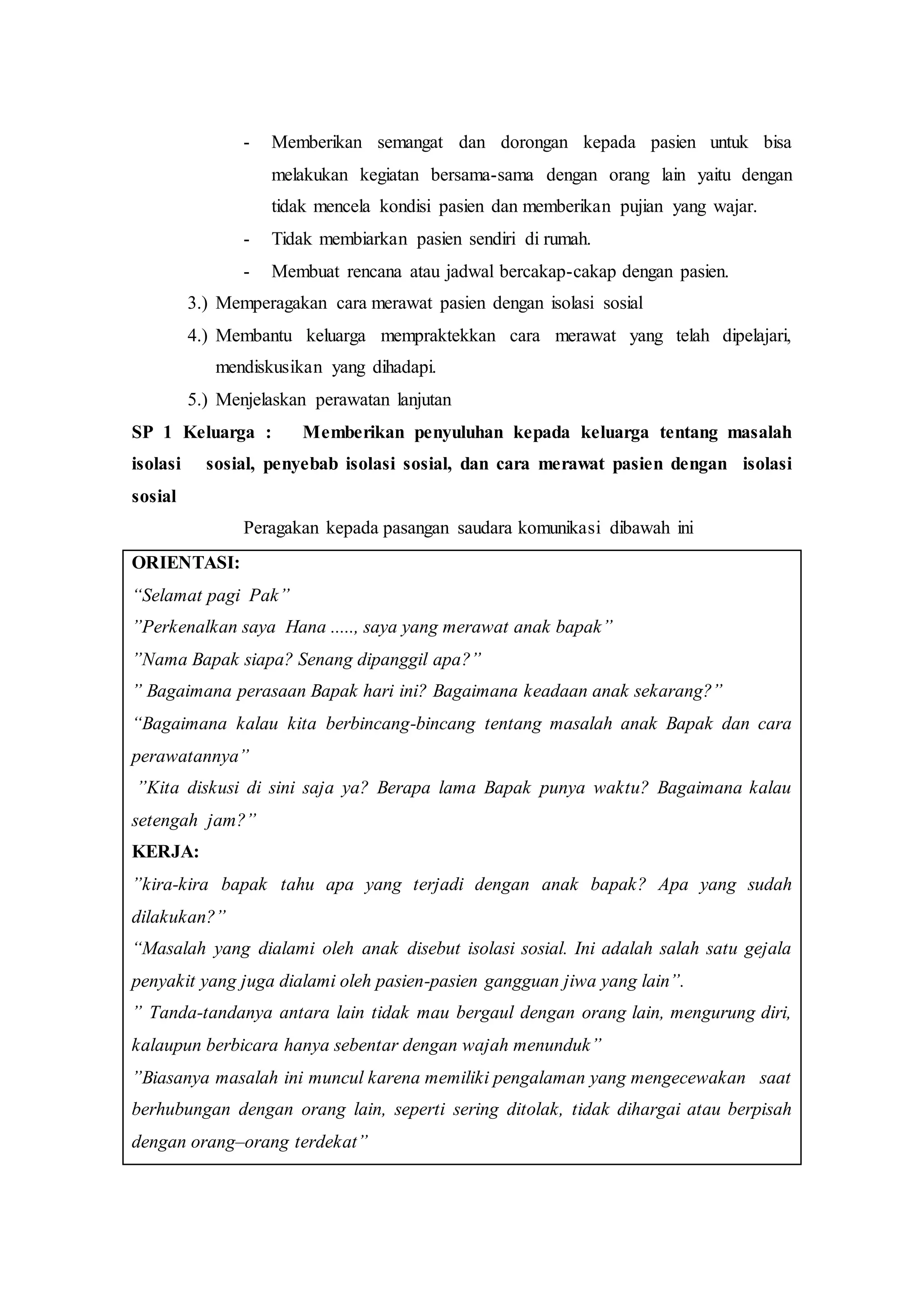 - Memberikan semangat dan dorongan kepada pasien untuk bisa
melakukan kegiatan bersama-sama dengan orang lain yaitu dengan
tidak mencela kondisi pasien dan memberikan pujian yang wajar.
- Tidak membiarkan pasien sendiri di rumah.
- Membuat rencana atau jadwal bercakap-cakap dengan pasien.
3.) Memperagakan cara merawat pasien dengan isolasi sosial
4.) Membantu keluarga mempraktekkan cara merawat yang telah dipelajari,
mendiskusikan yang dihadapi.
5.) Menjelaskan perawatan lanjutan
SP 1 Keluarga : Memberikan penyuluhan kepada keluarga tentang masalah
isolasi sosial, penyebab isolasi sosial, dan cara merawat pasien dengan isolasi
sosial
Peragakan kepada pasangan saudara komunikasi dibawah ini
ORIENTASI:
“Selamat pagi Pak”
”Perkenalkan saya Hana ....., saya yang merawat anak bapak”
”Nama Bapak siapa? Senang dipanggil apa?”
” Bagaimana perasaan Bapak hari ini? Bagaimana keadaan anak sekarang?”
“Bagaimana kalau kita berbincang-bincang tentang masalah anak Bapak dan cara
perawatannya”
”Kita diskusi di sini saja ya? Berapa lama Bapak punya waktu? Bagaimana kalau
setengah jam?”
KERJA:
”kira-kira bapak tahu apa yang terjadi dengan anak bapak? Apa yang sudah
dilakukan?”
“Masalah yang dialami oleh anak disebut isolasi sosial. Ini adalah salah satu gejala
penyakit yang juga dialami oleh pasien-pasien gangguan jiwa yang lain”.
” Tanda-tandanya antara lain tidak mau bergaul dengan orang lain, mengurung diri,
kalaupun berbicara hanya sebentar dengan wajah menunduk”
”Biasanya masalah ini muncul karena memiliki pengalaman yang mengecewakan saat
berhubungan dengan orang lain, seperti sering ditolak, tidak dihargai atau berpisah
dengan orang–orang terdekat”
 