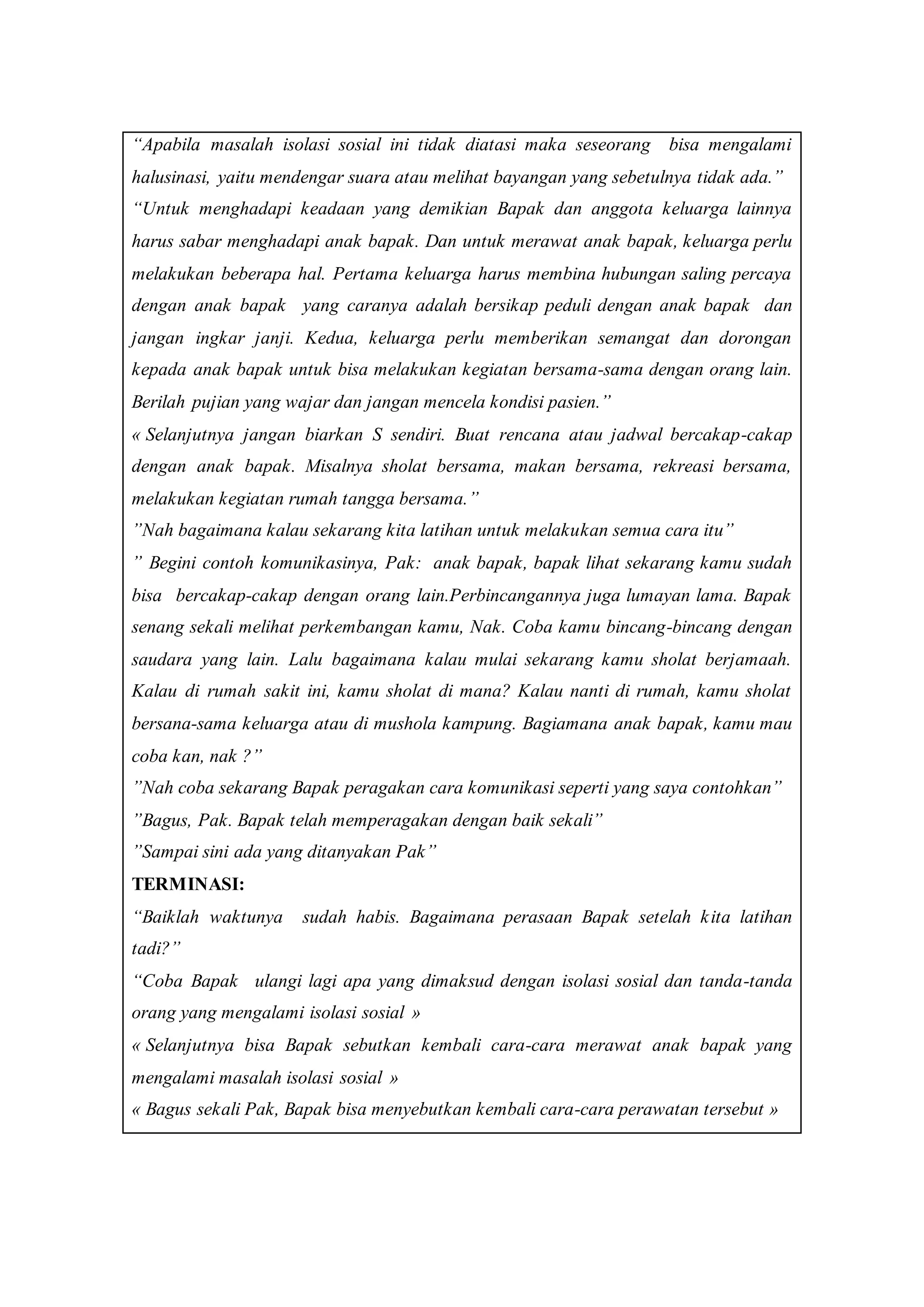 “Apabila masalah isolasi sosial ini tidak diatasi maka seseorang bisa mengalami
halusinasi, yaitu mendengar suara atau melihat bayangan yang sebetulnya tidak ada.”
“Untuk menghadapi keadaan yang demikian Bapak dan anggota keluarga lainnya
harus sabar menghadapi anak bapak. Dan untuk merawat anak bapak, keluarga perlu
melakukan beberapa hal. Pertama keluarga harus membina hubungan saling percaya
dengan anak bapak yang caranya adalah bersikap peduli dengan anak bapak dan
jangan ingkar janji. Kedua, keluarga perlu memberikan semangat dan dorongan
kepada anak bapak untuk bisa melakukan kegiatan bersama-sama dengan orang lain.
Berilah pujian yang wajar dan jangan mencela kondisi pasien.”
« Selanjutnya jangan biarkan S sendiri. Buat rencana atau jadwal bercakap-cakap
dengan anak bapak. Misalnya sholat bersama, makan bersama, rekreasi bersama,
melakukan kegiatan rumah tangga bersama.”
”Nah bagaimana kalau sekarang kita latihan untuk melakukan semua cara itu”
” Begini contoh komunikasinya, Pak: anak bapak, bapak lihat sekarang kamu sudah
bisa bercakap-cakap dengan orang lain.Perbincangannya juga lumayan lama. Bapak
senang sekali melihat perkembangan kamu, Nak. Coba kamu bincang-bincang dengan
saudara yang lain. Lalu bagaimana kalau mulai sekarang kamu sholat berjamaah.
Kalau di rumah sakit ini, kamu sholat di mana? Kalau nanti di rumah, kamu sholat
bersana-sama keluarga atau di mushola kampung. Bagiamana anak bapak, kamu mau
coba kan, nak ?”
”Nah coba sekarang Bapak peragakan cara komunikasi seperti yang saya contohkan”
”Bagus, Pak. Bapak telah memperagakan dengan baik sekali”
”Sampai sini ada yang ditanyakan Pak”
TERMINASI:
“Baiklah waktunya sudah habis. Bagaimana perasaan Bapak setelah kita latihan
tadi?”
“Coba Bapak ulangi lagi apa yang dimaksud dengan isolasi sosial dan tanda-tanda
orang yang mengalami isolasi sosial »
« Selanjutnya bisa Bapak sebutkan kembali cara-cara merawat anak bapak yang
mengalami masalah isolasi sosial »
« Bagus sekali Pak, Bapak bisa menyebutkan kembali cara-cara perawatan tersebut »
 