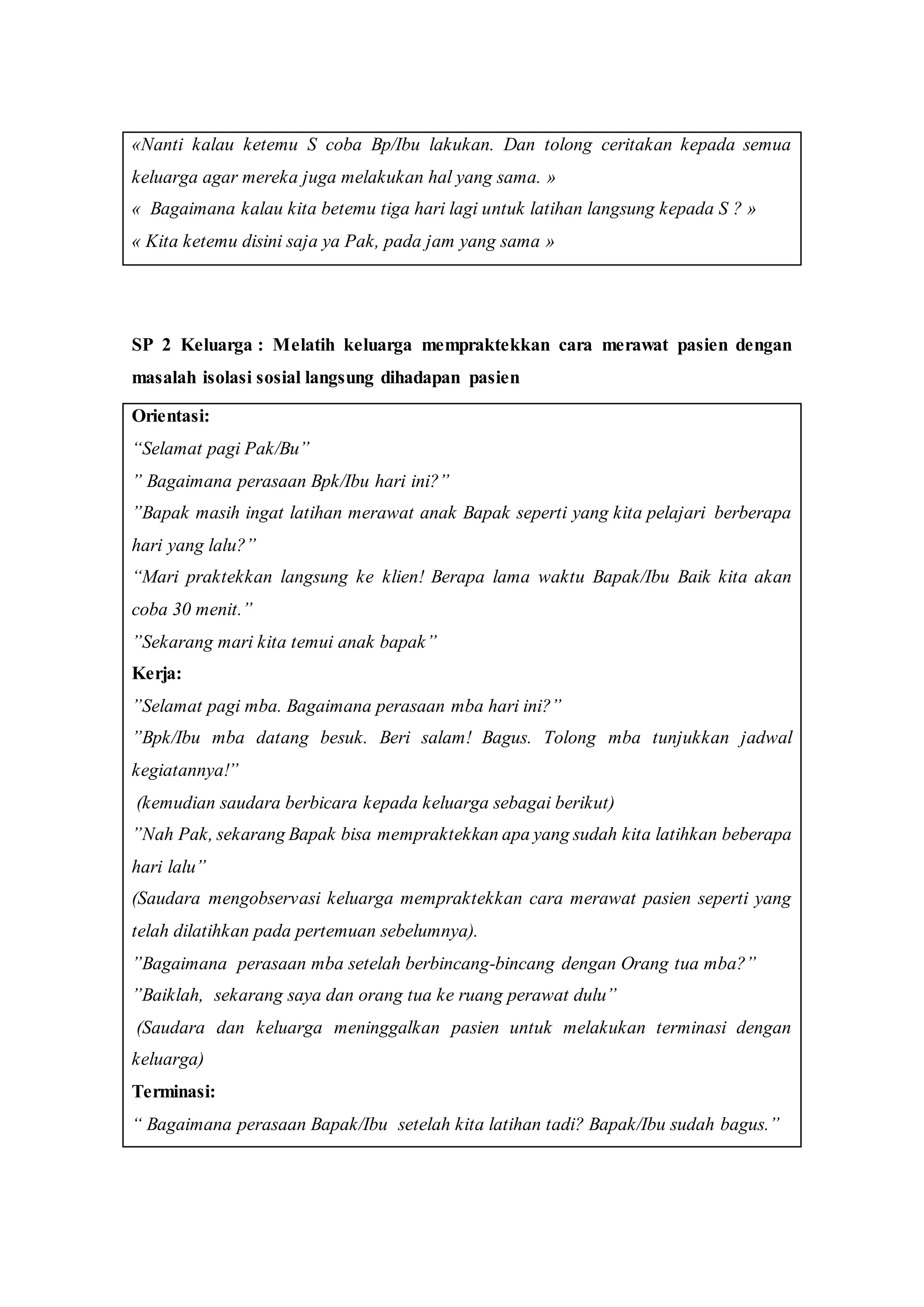 «Nanti kalau ketemu S coba Bp/Ibu lakukan. Dan tolong ceritakan kepada semua
keluarga agar mereka juga melakukan hal yang sama. »
« Bagaimana kalau kita betemu tiga hari lagi untuk latihan langsung kepada S ? »
« Kita ketemu disini saja ya Pak, pada jam yang sama »
SP 2 Keluarga : Melatih keluarga mempraktekkan cara merawat pasien dengan
masalah isolasi sosial langsung dihadapan pasien
Orientasi:
“Selamat pagi Pak/Bu”
” Bagaimana perasaan Bpk/Ibu hari ini?”
”Bapak masih ingat latihan merawat anak Bapak seperti yang kita pelajari berberapa
hari yang lalu?”
“Mari praktekkan langsung ke klien! Berapa lama waktu Bapak/Ibu Baik kita akan
coba 30 menit.”
”Sekarang mari kita temui anak bapak”
Kerja:
”Selamat pagi mba. Bagaimana perasaan mba hari ini?”
”Bpk/Ibu mba datang besuk. Beri salam! Bagus. Tolong mba tunjukkan jadwal
kegiatannya!”
(kemudian saudara berbicara kepada keluarga sebagai berikut)
”Nah Pak, sekarang Bapak bisa mempraktekkan apa yang sudah kita latihkan beberapa
hari lalu”
(Saudara mengobservasi keluarga mempraktekkan cara merawat pasien seperti yang
telah dilatihkan pada pertemuan sebelumnya).
”Bagaimana perasaan mba setelah berbincang-bincang dengan Orang tua mba?”
”Baiklah, sekarang saya dan orang tua ke ruang perawat dulu”
(Saudara dan keluarga meninggalkan pasien untuk melakukan terminasi dengan
keluarga)
Terminasi:
“ Bagaimana perasaan Bapak/Ibu setelah kita latihan tadi? Bapak/Ibu sudah bagus.”
 