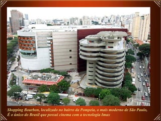 Shopping Bourbon, localizado no bairro da Pompeia, o mais moderno de São Paulo,
É o único do Brasil que possui cinema com a tecnologia Imax
 