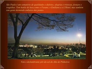 São Paulo é um somatório de qualidades e defeitos, alegrias e tristezas, festejos e
tragédias. Tem hotéis de luxo,como o Fasano, o Emiliano e o L'Hotel, mas também
tem gente dormindo embaixo das pontes.
Tem o deslumbrante pôr-do-sol do Alto de Pinheiros
 