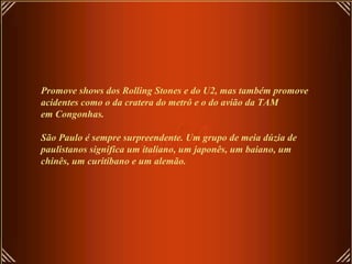 Promove shows dos Rolling Stones e do U2, mas também promove
acidentes como o da cratera do metrô e o do avião da TAM
em Congonhas.
São Paulo é sempre surpreendente. Um grupo de meia dúzia de
paulistanos significa um italiano, um japonês, um baiano, um
chinês, um curitibano e um alemão.
 