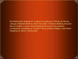 São Paulo já foi chamada de 'o túmulo do samba' por Vinicius de Moraes,
coisa que Adoniran Barbosa, Paulo Vanzolini e Germano Mathias provaram
não ser verdade, e, apesar da deselegância discreta de suas meninas,
corretamente constatada por Caetano Veloso, produziu chiques, como Dener
Pamplona de Abreu e Gloria Kalil.
 