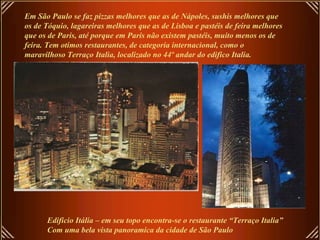 Em São Paulo se faz pizzas melhores que as de Nápoles, sushis melhores que
os de Tóquio, lagareiras melhores que as de Lisboa e pastéis de feira melhores
que os de Paris, até porque em Paris não existem pastéis, muito menos os de
feira. Tem otimos restaurantes, de categoria internacional, como o
maravilhoso Terraço Italia, localizado no 44º andar do edifico Italia.
Edificio Itália – em seu topo encontra-se o restaurante “Terraço Italia”
Com uma bela vista panoramica da cidade de São Paulo
 