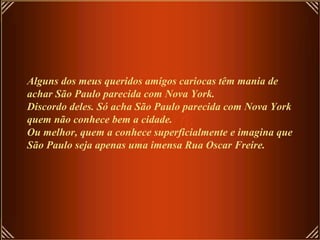 Alguns dos meus queridos amigos cariocas têm mania de
achar São Paulo parecida com Nova York.
Discordo deles. Só acha São Paulo parecida com Nova York
quem não conhece bem a cidade.
Ou melhor, quem a conhece superficialmente e imagina que
São Paulo seja apenas uma imensa Rua Oscar Freire.
 