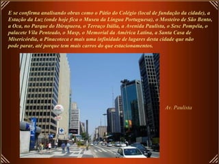 E se confirma analisando obras como o Pátio do Colégio (local de fundação da cidade), a
Estação da Luz (onde hoje fica o Museu da Língua Portuguesa), o Mosteiro de São Bento,
a Oca, no Parque do Ibirapuera, o Terraço Itália, a Avenida Paulista, o Sesc Pompéia, o
palacete Vila Penteado, o Masp, o Memorial da América Latina, a Santa Casa de
Misericórdia, a Pinacoteca e mais uma infinidade de lugares desta cidade que não
pode parar, até porque tem mais carros do que estacionamentos.
Av. Paulista
 